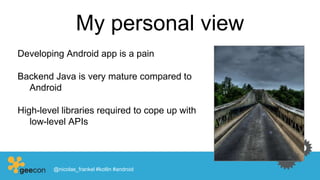 My personal view
Developing Android app is a pain
Backend Java is very mature compared to
Android
High-level libraries required to cope up with
low-level APIs
@nicolas_frankel #kotlin #android
 