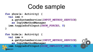 Code sample
fun show(a: Activity) {
val imm =
a.getSystemService(INPUT_METHOD_SERVICE)
as InputMethodManager
imm.toggleSoftInput(SHOW_FORCED, 0)
}
fun hide(a: Activity) {
val imm =
a.getSystemService(INPUT_METHOD_SERVICE)
as InputMethodManager
imm.toggleSoftInput(HIDE_IMPLICIT_ONLY, 0)
}
 