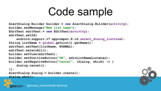Code sample
AlertDialog.Builder builder = new AlertDialog.Builder(activity);
builder.setMessage("New list name");
EditText editText = new EditText(activity);
editText.setId(
android.support.v7.appcompat.R.id.select_dialog_listview);
String listName = global.getList().getName();
editText.setText(listName, NORMAL);
editText.selectAll();
builder.setView(editText);
builder.setPositiveButton("OK", editListNameListener);
builder.setNegativeButton("Cancel", (dialog, which) -> {
dialog.cancel();
});
AlertDialog dialog = builder.create();
dialog.show();
@nicolas_frankel #kotlin #android
 