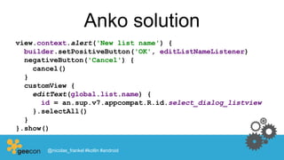 Anko solution
view.context.alert('New list name') {
builder.setPositiveButton('OK', editListNameListener)
negativeButton('Cancel') {
cancel()
}
customView {
editText(global.list.name) {
id = an.sup.v7.appcompat.R.id.select_dialog_listview
}.selectAll()
}
}.show()
@nicolas_frankel #kotlin #android
 