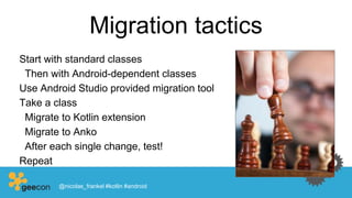 Migration tactics
Start with standard classes
Then with Android-dependent classes
Use Android Studio provided migration tool
Take a class
Migrate to Kotlin extension
Migrate to Anko
After each single change, test!
Repeat
@nicolas_frankel #kotlin #android
 