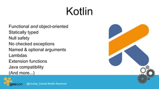 Kotlin
Functional and object-oriented
Statically typed
Null safety
No checked exceptions
Named & optional arguments
Lambdas
Extension functions
Java compatibility
(And more...)
@nicolas_frankel #kotlin #android
 