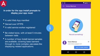 • A valid Web App manifest
• Served over HTTPS
• A valid service worker registered
• Be visited twice, with at least 5 minutes
between visits
• A number of App Install banner samples
are available, covering basic banners
through to more complex use-cases like
displaying related applications.
i
In order for the app install prompts to
display your app must:
 