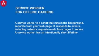 A service worker isa script that runs in the background,
separate from your web page. It responds to events,
including network requests made from pages it serves.
A service worker has an intentionally short lifetime.
SERVICE WORKER
FOR OFFLINE CACHING
 