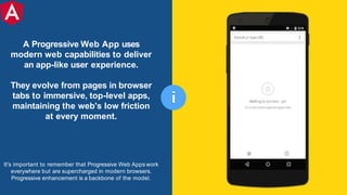 A Progressive Web App uses
modern web capabilities to deliver
an app-like user experience.
They evolve from pages in browser
tabs to immersive, top-level apps,
maintaining the web's low friction
at every moment.
It's important to remember that Progressive Web Apps work
everywhere but are supercharged in modern browsers.
Progressive enhancement is a backbone of the model.
i
 