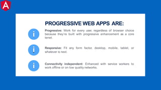 i
i Connectivity independent: Enhanced with service workers to
work offline or on low quality networks.
i Responsive: Fit any form factor, desktop, mobile, tablet, or
whatever is next.
Progressive: Work for every user, regardless of browser choice
because they’re built with progressive enhancement as a core
tenet.
PROGRESSIVE WEB APPS ARE:
 