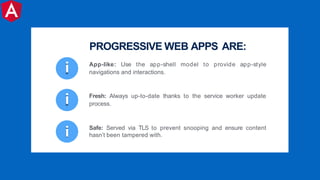 i Safe: Served via TLS to prevent snooping and ensure content
hasn’t been tampered with.
i Fresh: Always up-to-date thanks to the service worker update
process.
PROGRESSIVE WEB APPS ARE:
i App-like: Use the app-shell model to provide app-style
navigations and interactions.
 