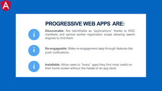 i
i Installable: Allow users to “keep” apps they find most useful on
their home screen without the hassle of an app store.
i Re-engageable: Make re-engagement easy through features like
push notifications.
Discoverable: Are identifiable as “applications” thanks to W3C
manifests and service worker registration scope allowing search
engines to find them.
PROGRESSIVE WEB APPS ARE:
 