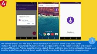 The manifest enables your web app to have a more native-like presence on the user's home screen.
It allows the app to be launched in full-screen mode, provides control over the screen orientation and in recent
versions of Chrome on Android supports defining a Splash Screen and theme color for the address bar. It is also used
to define a set of icons by size and density used for the aforementioned Splash screen and homescreen icon.
i
 