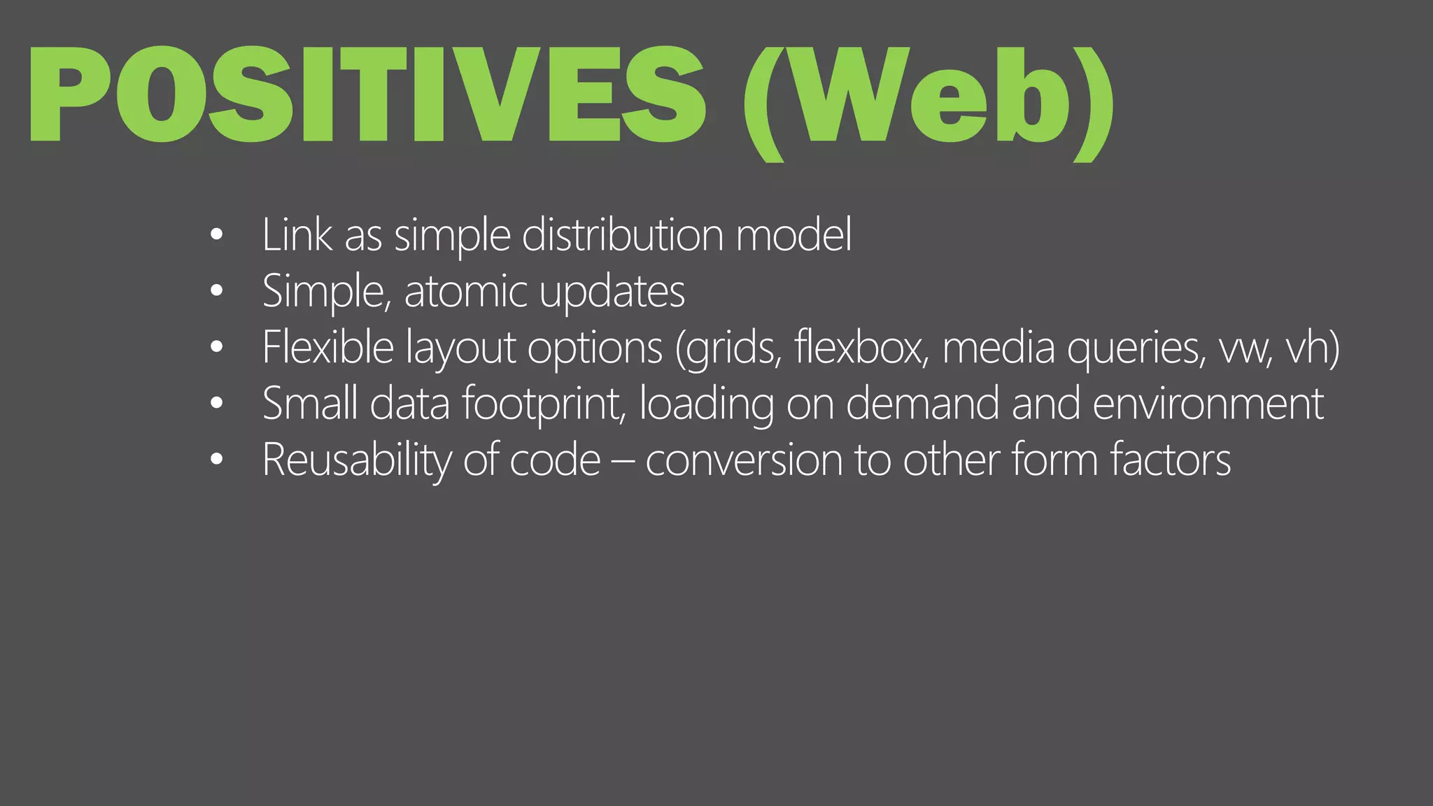 • Link as simple distribution model
• Simple, atomic updates
• Flexible layout options (grids, flexbox, media queries, vw, vh)
• Small data footprint, loading on demand and environment
• Reusability of code – conversion to other form factors
POSITIVES (Web)
 