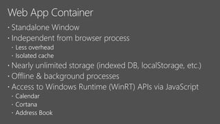  Standalone Window
 Independent from browser process
 Less overhead
 Isolated cache
 Nearly unlimited storage (indexed DB, localStorage, etc.)
 Offline & background processes
 Access to Windows Runtime (WinRT) APIs via JavaScript
 Calendar
 Cortana
 Address Book
 