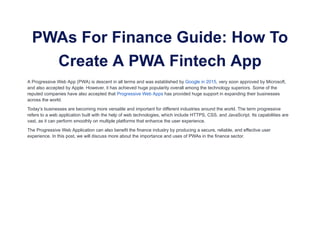 PWAs For Finance Guide: How To
Create A PWA Fintech App
A Progressive Web App (PWA) is descent in all terms and was established by Google in 2015, very soon approved by Microsoft,
and also accepted by Apple. However, it has achieved huge popularity overall among the technology superiors. Some of the
reputed companies have also accepted that Progressive Web Apps has provided huge support in expanding their businesses
across the world.
Today’s businesses are becoming more versatile and important for different industries around the world. The term progressive
refers to a web application built with the help of web technologies, which include HTTPS, CSS, and JavaScript. Its capabilities are
vast, as it can perform smoothly on multiple platforms that enhance the user experience.
The Progressive Web Application can also benefit the finance industry by producing a secure, reliable, and effective user
experience. In this post, we will discuss more about the importance and uses of PWAs in the finance sector.
 