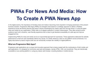 PWAs For News And Media: How
To Create A PWA News App
In the digital sectors, the importance of trending news and media is becoming more important in bringing awareness of the present
business situation. Progressive Web Apps (PWAs) do emergent work based on a strategic approach to deliver a flawless
experience across all working devices that doesn’t require downloading any classic apps from the app stores. In using the latest
news and media by any organization, PWAs refer to an elegant swiftness in content customization. They often produce terrific
audience reach and a dynamic, user-friendly experience that is intact to get absolute accessibility of a web app and improve
engagement too.
Implementing PWAs for news and media can be an exponential approach for businesses. These applications elaborate the website
performance so that can work seamlessly without any issues. It is easily shared by users on any platform across all devices. It is
highly discovered by search engine tools and can exclusively increase site visibility on digital platforms.
What are Progressive Web Apps?
Progressive web applications are a unique and innovative approach that is being created with the combinations of both mobile and
web applications. It is designed by commonly used web technologies, namely HTML, CSS, and JavaScript. They are intentionally
accessible on any working platform or using any classic web browser, including desktop or mobile devices.
 