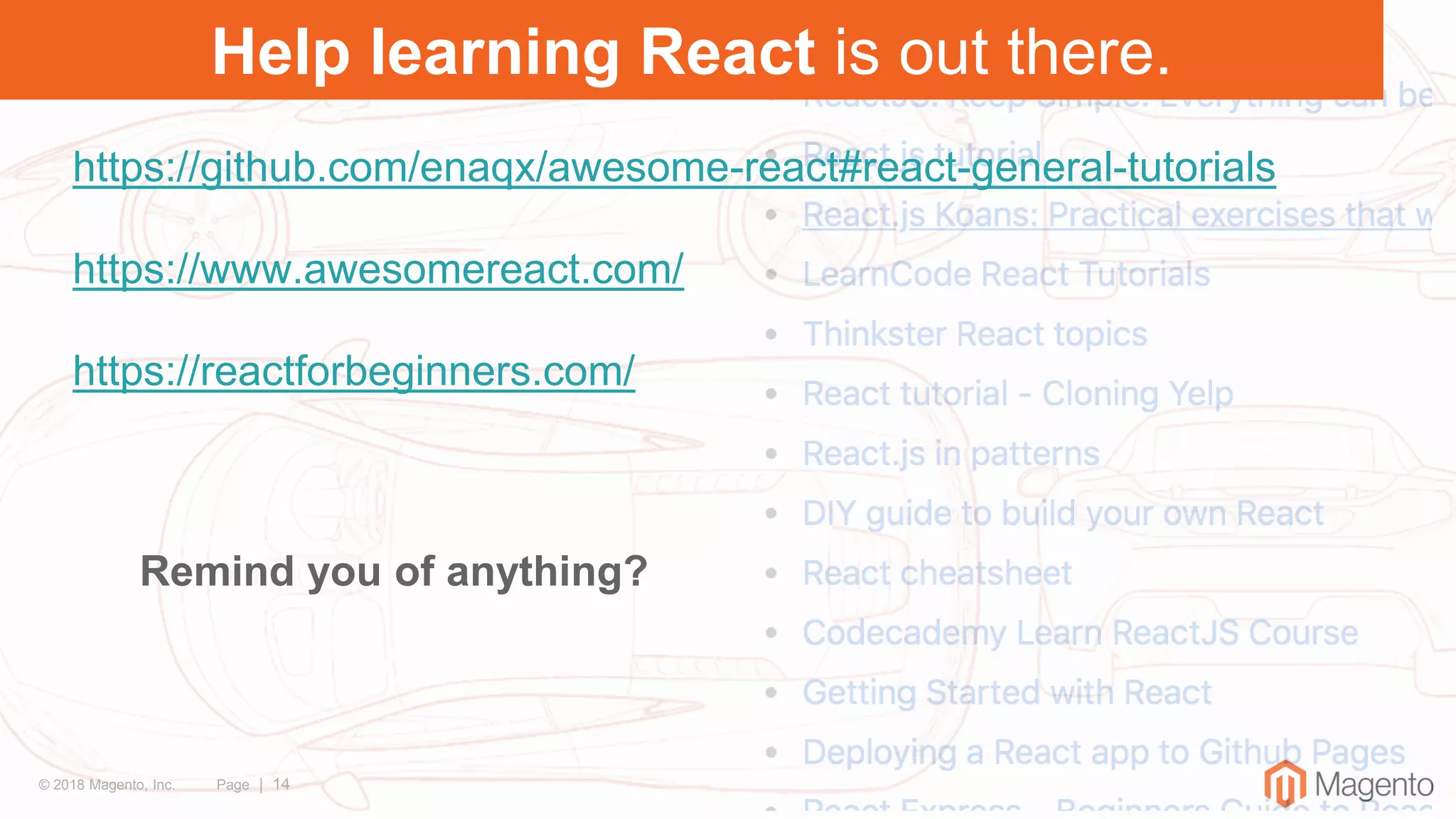 © 2018 Magento, Inc. Page | 14
Help learning React is out there.
https://github.com/enaqx/awesome-react#react-general-tutorials
https://www.awesomereact.com/
https://reactforbeginners.com/
Remind you of anything?
 