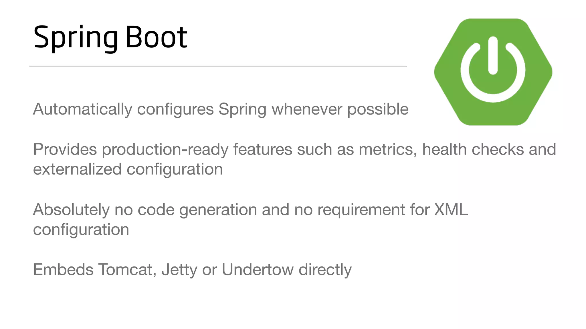 Spring Boot
Automatically configures Spring whenever possible
Provides production-ready features such as metrics, health checks and
externalized configuration
Absolutely no code generation and no requirement for XML
configuration
Embeds Tomcat, Jetty or Undertow directly
