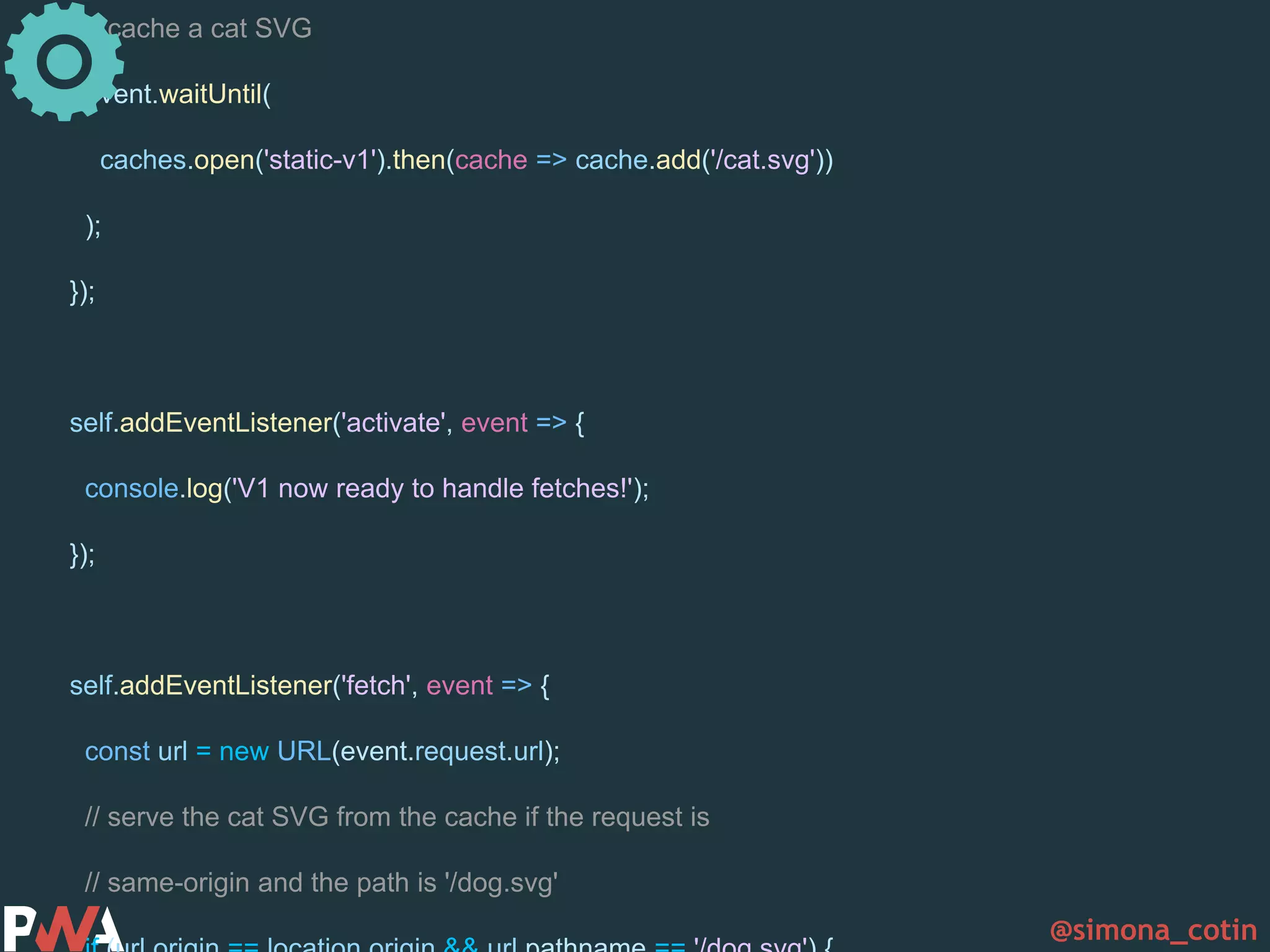 @simona_cotin // cache a cat SVG event.waitUntil( caches.open('static-v1').then(cache => cache.add('/cat.svg')) ); }); self.addEventListener('activate', event => { console.log('V1 now ready to handle fetches!'); }); self.addEventListener('fetch', event => { const url = new URL(event.request.url); // serve the cat SVG from the cache if the request is // same-origin and the path is '/dog.svg' 