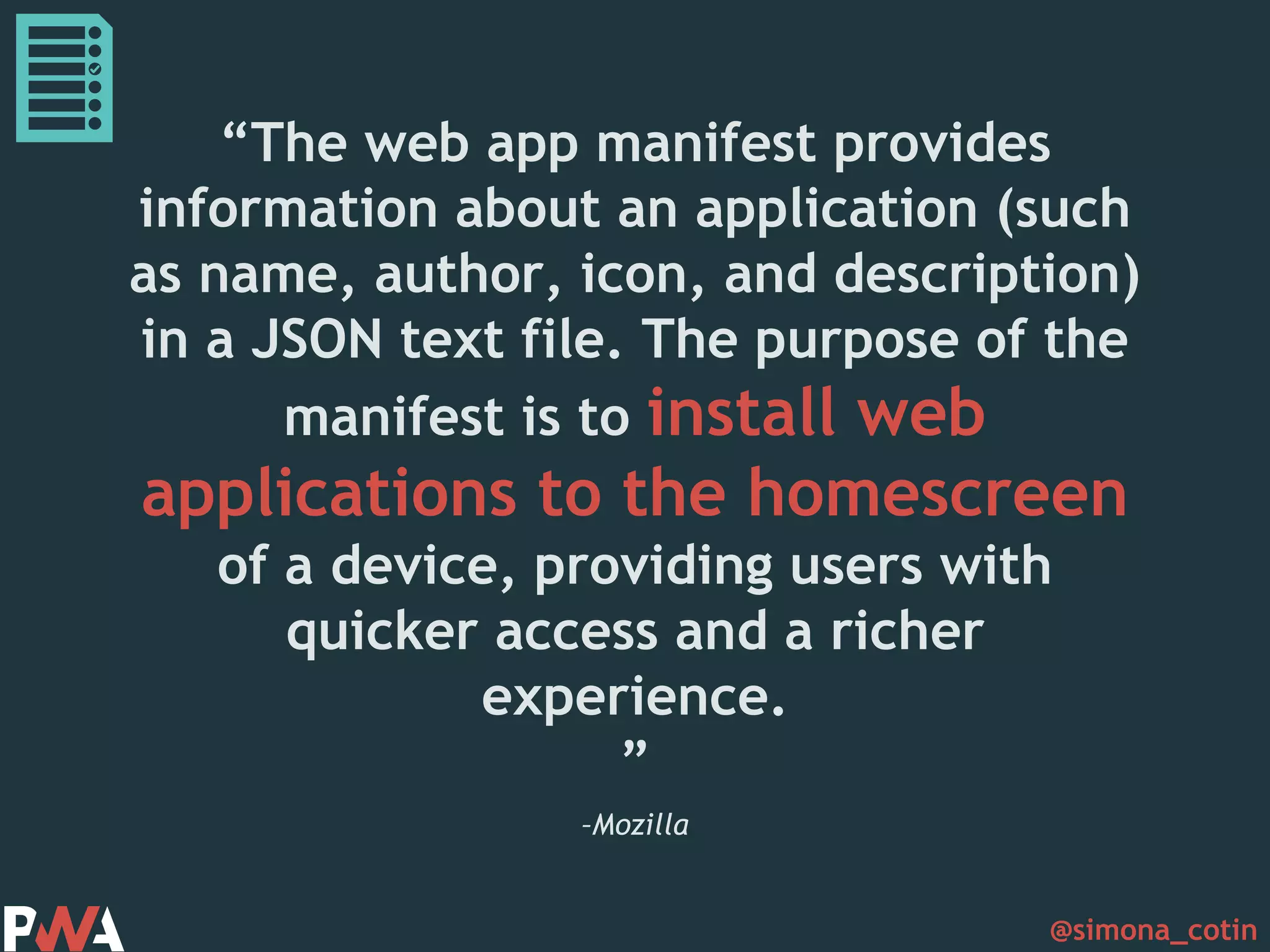 @simona_cotin –Mozilla “The web app manifest provides information about an application (such as name, author, icon, and description) in a JSON text file. The purpose of the manifest is to install web applications to the homescreen of a device, providing users with quicker access and a richer experience. ” 