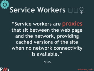 @simona_cotin
–Netlify
“Service workers are proxies
that sit between the web page
and the network, providing
cached versions of the site
when no network connectivity
is available.”
Service Workers 🏋🏋♀️
 
