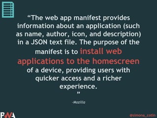 @simona_cotin
–Mozilla
“The web app manifest provides
information about an application (such
as name, author, icon, and description)
in a JSON text file. The purpose of the
manifest is to install web
applications to the homescreen
of a device, providing users with
quicker access and a richer
experience.
”
 