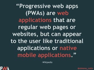 @simona_cotin
–Wikipedia
“Progressive web apps
(PWAs) are web
applications that are
regular web pages or
websites, but can appear
to the user like traditional
applications or native
mobile applications.”
 