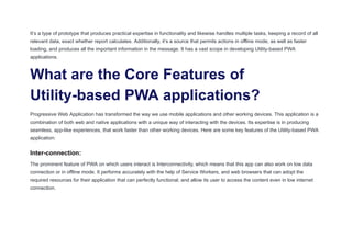It’s a type of prototype that produces practical expertise in functionality and likewise handles multiple tasks, keeping a record of all
relevant data, exact whether report calculates. Additionally, it’s a source that permits actions in offline mode, as well as faster
loading, and produces all the important information in the message. It has a vast scope in developing Utility-based PWA
applications.
What are the Core Features of
Utility-based PWA applications?
Progressive Web Application has transformed the way we use mobile applications and other working devices. This application is a
combination of both web and native applications with a unique way of interacting with the devices. Its expertise is in producing
seamless, app-like experiences, that work faster than other working devices. Here are some key features of the Utility-based PWA
application:
Inter-connection:
The prominent feature of PWA on which users interact is Interconnectivity, which means that this app can also work on low data
connection or in offline mode. It performs accurately with the help of Service Workers, and web browsers that can adopt the
required resources for their application that can perfectly functional, and allow its user to access the content even in low internet
connection.
 