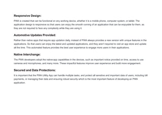 Responsive Design:
PWA is created that can be functional on any working device, whether it is a mobile phone, computer system, or tablet. The
application design is responsive so that users can enjoy the smooth running of an application that can be enjoyable for them, as
they are not required to face any complexity while they are using it.
Automotive Updates Provided:
Rather than native apps that require app updation daily, instead of PWA always provides a new version with unique features in the
applications. So that users can enjoy the latest and updated applications, and they aren’t required to visit an app store and update
all the time. This automated feature provides the best user experience to engage more users in their applications.
Native Interchange:
The PWA developers adopt the native-app capabilities in the devices, such as important notice provided on time, access to use
cameras and microphones, and many more. These impactful features improve user experience and build more engagement.
Secured and Data Protections:
It is important that the PWA Utility App can handle multiple tasks, and protect all sensitive and important data of users, including bill
payments, or managing their data and ensuring robust security which is the most important feature of developing an PWA
application.
 