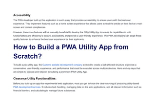 Accessibility:
The PWA developer built up this application in such a way that provides accessibility, to ensure users with the best user
experience. They implement features such as a home screen experience that allows users to read the article on their device’s main
screen and content compliances.
However, these core features will be manually beneficial to develop the PWA Utility App to ensure its capabilities in both
functionalities and efficiency to secure, accessibility, and provide a user-friendly experience. The PWA developers can adopt these
quality features to enhance the best user experience for their applicants.
How to Build a PWA Utility App from
Scratch?
To build a pwa utility app, the Customs website development company evolved to create a well-affected structure to provide a
conservative, user-friendly, experience, and performance that could be executed across multiple devices. Here are key steps that
are simple to execute and relevant to building a prominent PWA Utility App:
Clearance Utility Functionalities:
Before you build up an app-like experimental web application, must you get to know the clear sourcing of producing utility-based
PWA development services. It includes task handling, managing data on the web applications, and all relevant information such as
financial barriers, and calculating to manage future substances.
 