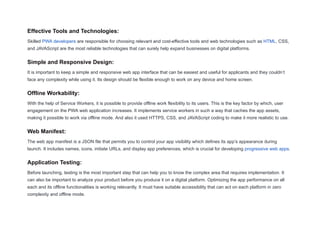 Effective Tools and Technologies:
Skilled PWA developers are responsible for choosing relevant and cost-effective tools and web technologies such as HTML, CSS,
and JAVAScript are the most reliable technologies that can surely help expand businesses on digital platforms.
Simple and Responsive Design:
It is important to keep a simple and responsive web app interface that can be easiest and useful for applicants and they couldn’t
face any complexity while using it. Its design should be flexible enough to work on any device and home screen.
Offline Workability:
With the help of Service Workers, it is possible to provide offline work flexibility to its users. This is the key factor by which, user
engagement on the PWA web application increases. It implements service workers in such a way that caches the app assets,
making it possible to work via offline mode. And also it used HTTPS, CSS, and JAVAScript coding to make it more realistic to use.
Web Manifest:
The web app manifest is a JSON file that permits you to control your app visibility which defines its app’s appearance during
launch. It includes names, icons, initiate URLs, and display app preferences, which is crucial for developing progressive web apps.
Application Testing:
Before launching, testing is the most important step that can help you to know the complex area that requires implementation. It
can also be important to analyze your product before you produce it on a digital platform. Optimizing the app performance on all
each and its offline functionalities is working relevantly. It must have suitable accessibility that can act on each platform in zero
complexity and offline mode.
 