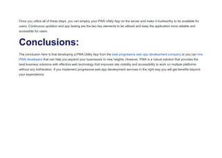 Once you utilize all of these steps, you can employ your PWA Utility App on the server and make it trustworthy to be available for
users. Continuous updation and app testing are the two key elements to be utilized and keep the application more reliable and
accessible for users.
Conclusions:
The conclusion here is that developing a PWA Utility App from the best progressive web app development company or you can hire
PWA developers that can help you expand your businesses to new heights. However, PWA is a robust solution that provides the
best business solutions with effective web technology that improves site visibility and accessibility to work on multiple platforms
without any botheration. If you implement progressive web app development services in the right way you will get benefits beyond
your expectations.
 