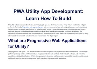PWA Utility App Development:
Learn How To Build
The utility is the service provider of water, electricity supply, gas, and other required useful things that are produced as a digital
uniformity. Technically Progressive web app development acts as an exponential source to bring digital awareness to businesses.
PWAs provide a remarkable opportunity in the utility sectors to provide a streamlined experience and desirable access to each
service in designing a conservative-based specific app while facing unexpected challenges. To onboard accessibility, this
web-based application integrates with the best aspects of mobile applications. They make sure to create innovative ideas for utility
sites to produce remarkable and attractive user experiences in their digital region.
What are Progressive Web Applications
for Utility?
The progressive web app is a kind of application that provides exceptional user experience on their online sources. It is created to
perform specifically with the rich functionality of an application that is quite similar to the formal utility software, with incredible
capabilities and inbuilt best features of PWA. this application is developed and has excellent accessibility to work on web browsers
that provide a kind of user-centric experience, which is similar to the native mobile applications.
 