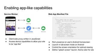 Enabling app-like capabilities
Service Worker
● Client-side proxy written in JavaScript
● Access device capabilities to allow your site
to be “app like”
Web App Manifest File
● Rich presence on user’s Android homescreen
● Launch in full-screen mode on Android
● Control the screen orientation for optimal viewing
● Define “splash screen” launch, theme color for site
{
"short_name": "My Cool App",
"name": "My Totally Cool Application",
"icons":
[{"src": "launcher-icon-3x.png",
"sizes": "192x192",
"type": "image/png"},
{"src": "launcher-splash.png",
"sizes": "512x512",
"type": "image/png"}],
"start_url": "index.html",
"display": "standalone",
"background_color" : "#aeaeae",
"theme_color" : "#aeaeae",
"orientation" : "landscape"
}
 