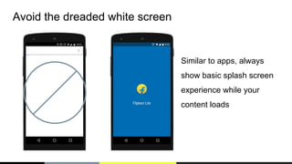 Avoid the dreaded white screen
Similar to apps, always
show basic splash screen
experience while your
content loads
 