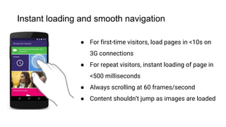 Instant loading and smooth navigation
● For first-time visitors, load pages in <10s on
3G connections
● For repeat visitors, instant loading of page in
<500 milliseconds
● Always scrolling at 60 frames/second
● Content shouldn’t jump as images are loaded
4
 