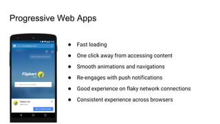 Progressive Web Apps
● Fast loading
● One click away from accessing content
● Smooth animations and navigations
● Re-engages with push notifications
● Good experience on flaky network connections
● Consistent experience across browsers
 