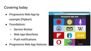 Covering today
● Progressive Web App by
example (Flipkart)
● Foundations:
○ Service Worker
○ Web App Manifests
○ Push notifications
● Progressive Web App features
 