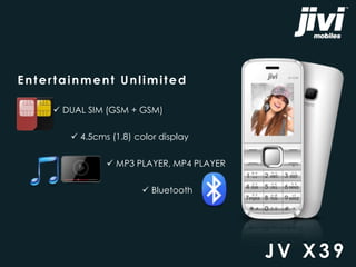 Entertainment Unlimited 
 DUAL SIM (GSM + GSM) 
 4.5cms (1.8) color display 
 MP3 PLAYER, MP4 PLAYER 
 Bluetooth 
JV X3 9 
 