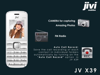 CAMERA for capturing 
Amazing Photos 
JV X3 9 
FM Radio 
A u t o Ca l l R e c o r d : 
S a v e t h e c a l l r e c o r d i n g o f e a c h 
c o n t a c t i n i n d i v i d u a l f o l d e r s 
a u t oma t i c a l l y b y t u r n i n g o n t h e 
“ A u t o C a l l R e c o r d ” o p t i o n i n 
J V X 3 9 
 