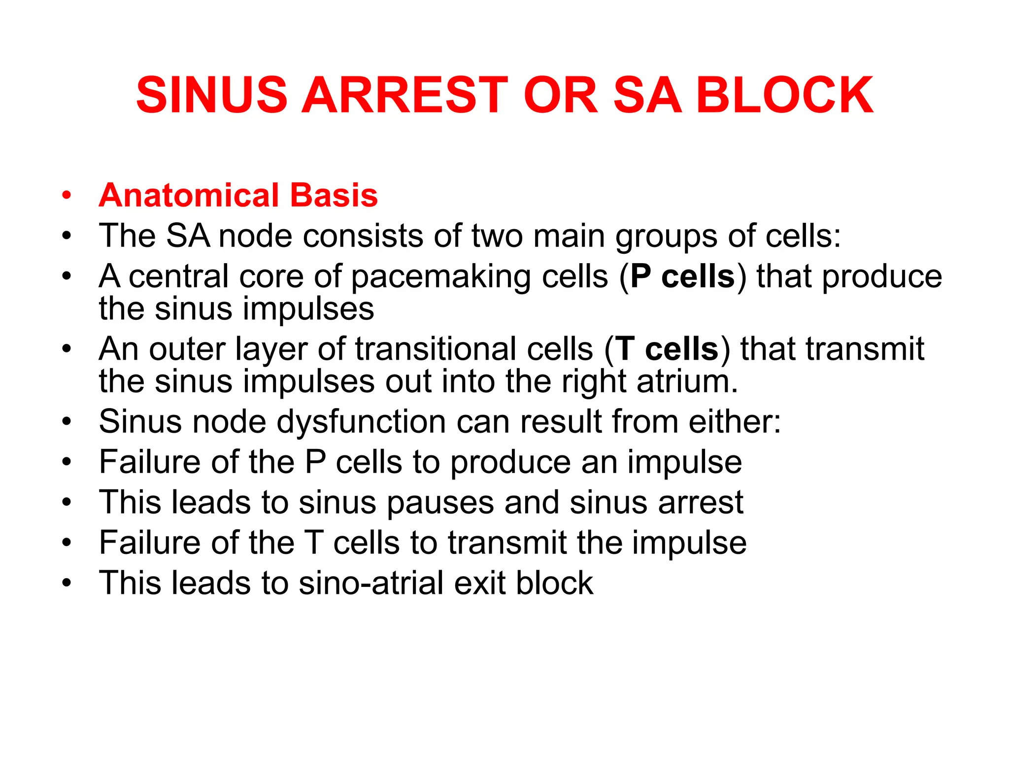 SINUS ARREST OR SA BLOCK
• Anatomical Basis
• The SA node consists of two main groups of cells:
• A central core of pacemaking cells (P cells) that produce
the sinus impulses
• An outer layer of transitional cells (T cells) that transmit
the sinus impulses out into the right atrium.
• Sinus node dysfunction can result from either:
• Failure of the P cells to produce an impulse
• This leads to sinus pauses and sinus arrest
• Failure of the T cells to transmit the impulse
• This leads to sino-atrial exit block
 