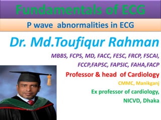 Fundamentals of ECG
P wave abnormalities in ECG
Dr. Md.Toufiqur Rahman
MBBS, FCPS, MD, FACC, FESC, FRCP, FSCAI,
FCCP,FAPSC, FAPSIC, FAHA,FACP
Professor & head of Cardiology
CMMC, Manikganj
Ex professor of cardiology,
NICVD, Dhaka
 
