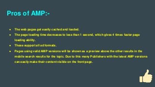 Pros of AMP:-
● The web pages get easily cached and loaded.
● The page loading time decreases to less than 1 second, which gives 4 times faster page
loading ability.
● These support all ad formats.
● Pages using valid AMP versions will be shown as a preview above the other results in the
mobile search results for the topic. Due to this many Publishers with the latest AMP versions
can easily make their content visible on the front page.
 