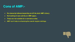 Cons of AMP:-
● No Javascript allowed expecting an off-the-shell AMP Library.
● No tracking of user activity on AMP pages.
● These are not suitable for e-commerce sites.
● AMP can’t help in enhancing the search engine rankings.
 