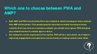 Which one to choose between PWA and
AMP?
● Both AMP and PWA have benefits, But if your website is mainly focusing on heavy contents
then AMP will be perfect. This sounds good for sites that are mainly focusing on heavy
contents. But if you have an e-commerce website, you should never ignore PWA that gives
your website the feel of a mobile app in a device.
● But seeing the current requirement of the market, PWA will be a wise choice. As it helps in
improving engagements and experience and not merely on loading contents more faster.
 