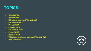 TOPICS:-
● What is PWA?
● What is AMP?
● Difference between PWA and AMP
● Features of PWA
● Pros of PWA
● Cons of PWA
● Features of AMP
● Pros of AMP
● Cons of AMP
● Which one to choose between PWA and AMP
● Why Mobiloitte?
 