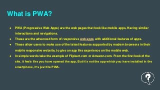 What is PWA?
● PWA (Progressive Web Apps) are the web pages that look like mobile apps, Having similar
interactions and navigations.
● These are the advanced form of responsive web apps with additional features of apps.
● These allow users to make use of the latest features supported by modern browsers in their
mobile responsive website, to give an app like experience on the mobile web.
● In simple words take the example of Flipkart.com or Amazon.com. From the first look of the
site, it feels like you have opened the app, But it’s not the app which you have installed in the
smartphone, It’s just the PWA.
 