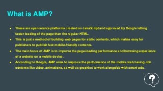 What is AMP?
● These are open source platforms created on JavaScript and approved by Google letting
faster loading of the page than the regular HTML.
● This is just a method of building web pages for static contents, which makes easy for
publishers to publish fast mobile-friendly contents.
● The main focus of AMP is to improve the page-loading performance and browsing experience
of a website on a mobile device.
● According to Google, AMP aims to improve the performance of the mobile web having rich
contents like video, animations, as well as graphics to work alongside with smart-ads.
 