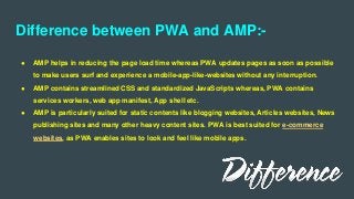 Difference between PWA and AMP:-
● AMP helps in reducing the page load time whereas PWA updates pages as soon as possible
to make users surf and experience a mobile-app-like-websites without any interruption.
● AMP contains streamlined CSS and standardized JavaScripts whereas, PWA contains
services workers, web app manifest, App shell etc.
● AMP is particularly suited for static contents like blogging websites, Articles websites, News
publishing sites and many other heavy content sites. PWA is best suited for e-commerce
websites, as PWA enables sites to look and feel like mobile apps.
 