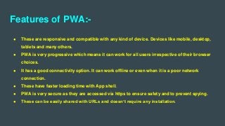 Features of PWA:-
● These are responsive and compatible with any kind of device. Devices like mobile, desktop,
tablets and many others.
● PWA is very progressive which means it can work for all users irrespective of their browser
choices.
● It has a good connectivity option. It can work offline or even when it is a poor network
connection.
● These have faster loading time with App shell.
● PWA is very secure as they are accessed via https to ensure safety and to prevent spying.
● These can be easily shared with URLs and doesn’t require any installation.
 