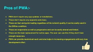 Pros of PWA:-
● PWA don’t require any app updates or installations.
● These don’t require any separate code base.
● These are fast and quick loading regardless of the network quality, It can be easily used in
the Offline condition.
● These are responsive as well as progressive and can be easily shared and linked.
● These are the best replacement for native apps. The user can use this if they don’t have
enough resources.
● PWA can provide maximized reach and also helps in increasing engagements with very less
development effort.
 