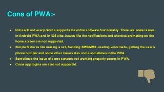 Cons of PWA:-
● Not each and every device supports the entire software functionality. There are some issues
in Android PWA and in iOS also. Issues like the notifications and shortcut prompting on the
home screen are not supported.
● Simple features like making a call, Sending SMS/MMS, reading voicemails, getting the user’s
phone number and some other issues also come sometimes in the PWA.
● Sometimes the issue of some sensors not working properly comes in PWA.
● Cross app logins are also not supported.
 