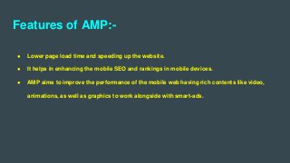 Features of AMP:-
● Lower page load time and speeding up the website.
● It helps in enhancing the mobile SEO and rankings in mobile devices.
● AMP aims to improve the performance of the mobile web having rich contents like video,
animations, as well as graphics to work alongside with smart-ads.
 